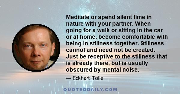 Meditate or spend silent time in nature with your partner. When going for a walk or sitting in the car or at home, become comfortable with being in stillness together. Stillness cannot and need not be created. Just be