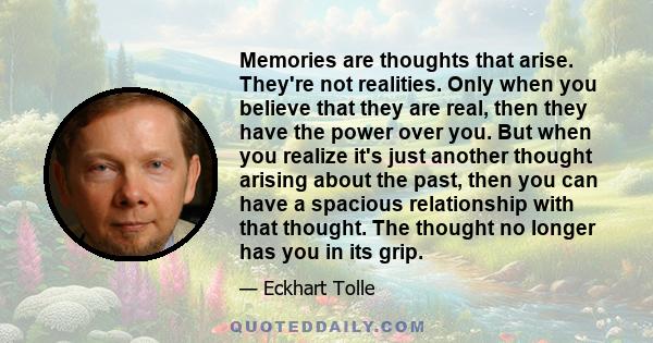 Memories are thoughts that arise. They're not realities. Only when you believe that they are real, then they have the power over you. But when you realize it's just another thought arising about the past, then you can