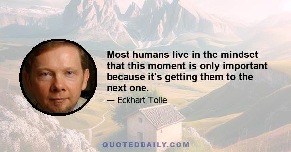 Most humans live in the mindset that this moment is only important because it's getting them to the next one.