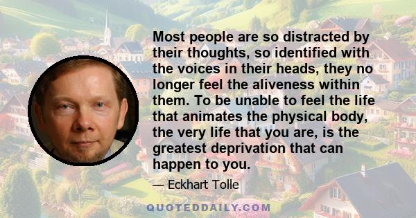 Most people are so distracted by their thoughts, so identified with the voices in their heads, they no longer feel the aliveness within them. To be unable to feel the life that animates the physical body, the very life