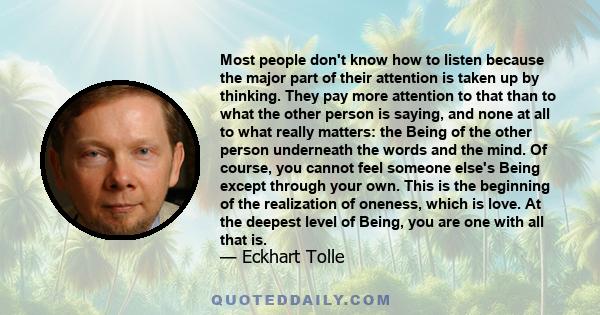 Most people don't know how to listen because the major part of their attention is taken up by thinking. They pay more attention to that than to what the other person is saying, and none at all to what really matters: