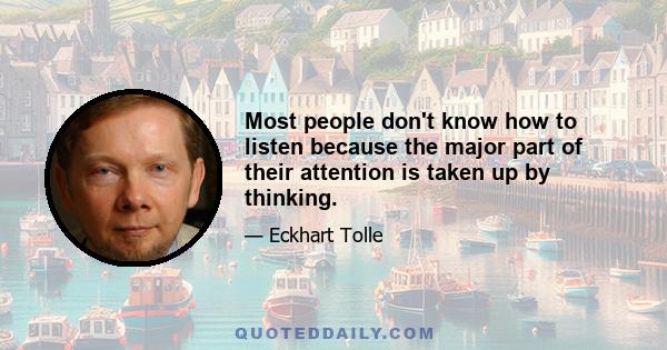 Most people don't know how to listen because the major part of their attention is taken up by thinking.