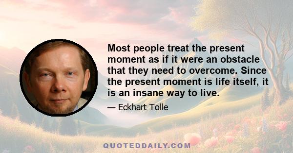 Most people treat the present moment as if it were an obstacle that they need to overcome. Since the present moment is life itself, it is an insane way to live.