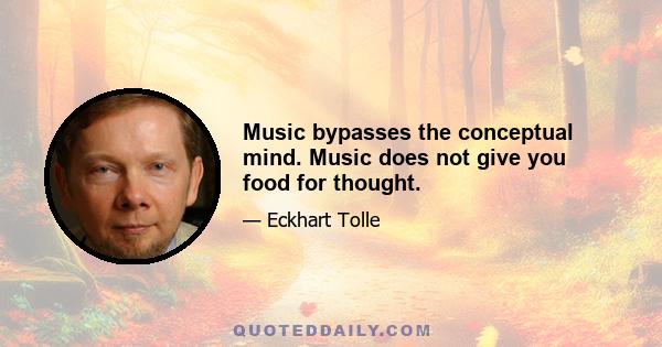 Music bypasses the conceptual mind. Music does not give you food for thought.