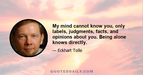 My mind cannot know you, only labels, judgments, facts, and opinions about you. Being alone knows directly.