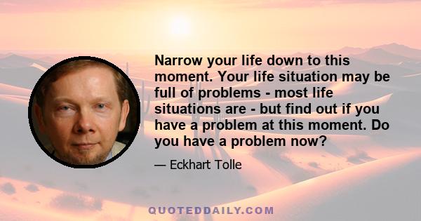 Narrow your life down to this moment. Your life situation may be full of problems - most life situations are - but find out if you have a problem at this moment. Do you have a problem now?