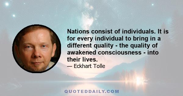 Nations consist of individuals. It is for every individual to bring in a different quality - the quality of awakened consciousness - into their lives.