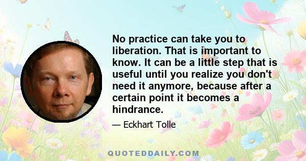 No practice can take you to liberation. That is important to know. It can be a little step that is useful until you realize you don't need it anymore, because after a certain point it becomes a hindrance.