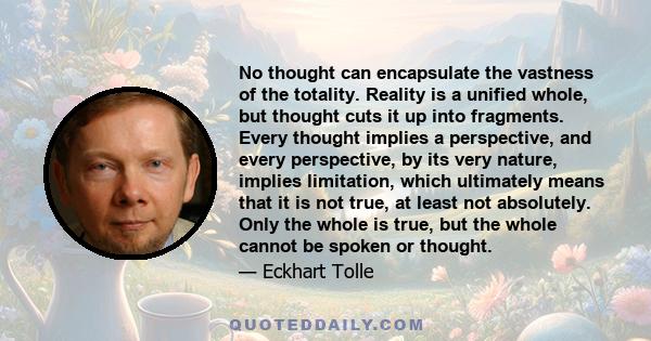 No thought can encapsulate the vastness of the totality. Reality is a unified whole, but thought cuts it up into fragments. Every thought implies a perspective, and every perspective, by its very nature, implies