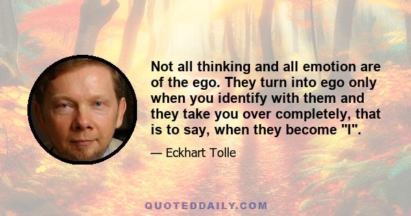 Not all thinking and all emotion are of the ego. They turn into ego only when you identify with them and they take you over completely, that is to say, when they become I.