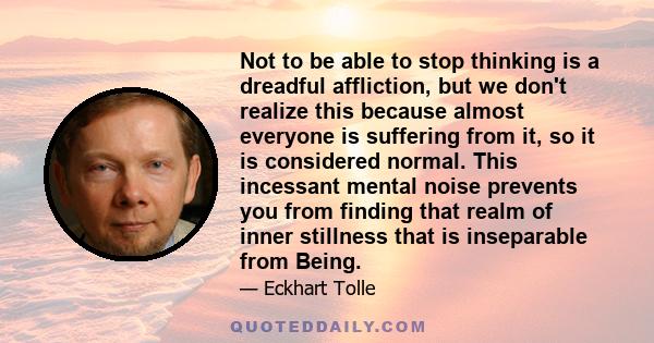 Not to be able to stop thinking is a dreadful affliction, but we don't realize this because almost everyone is suffering from it, so it is considered normal. This incessant mental noise prevents you from finding that