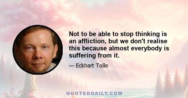 Not to be able to stop thinking is an affliction, but we don't realise this because almost everybody is suffering from it.