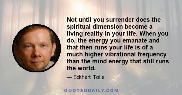 Not until you surrender does the spiritual dimension become a living reality in your life. When you do, the energy you emanate and that then runs your life is of a much higher vibrational frequency than the mind energy