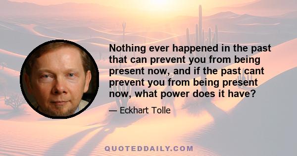 Nothing ever happened in the past that can prevent you from being present now, and if the past cant prevent you from being present now, what power does it have?