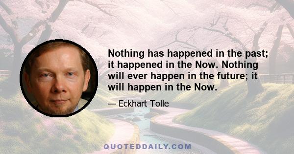 Nothing has happened in the past; it happened in the Now. Nothing will ever happen in the future; it will happen in the Now.