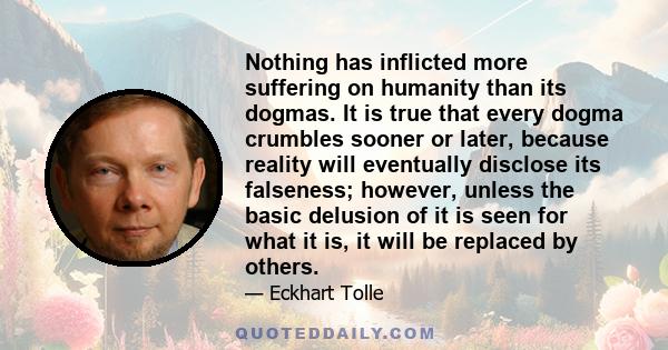 Nothing has inflicted more suffering on humanity than its dogmas. It is true that every dogma crumbles sooner or later, because reality will eventually disclose its falseness; however, unless the basic delusion of it is 