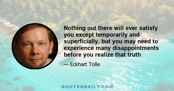 Nothing out there will ever satisfy you except temporarily and superficially, but you may need to experience many disappointments before you realize that truth