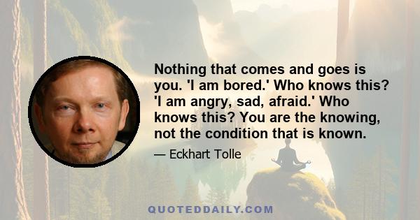 Nothing that comes and goes is you. 'I am bored.' Who knows this? 'I am angry, sad, afraid.' Who knows this? You are the knowing, not the condition that is known.