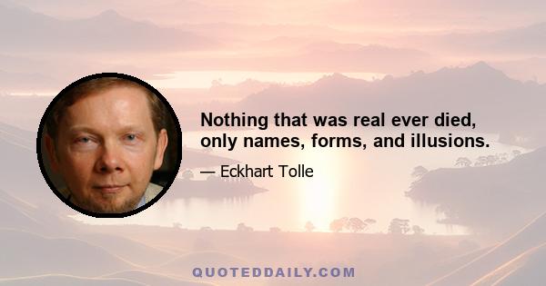 Nothing that was real ever died, only names, forms, and illusions.