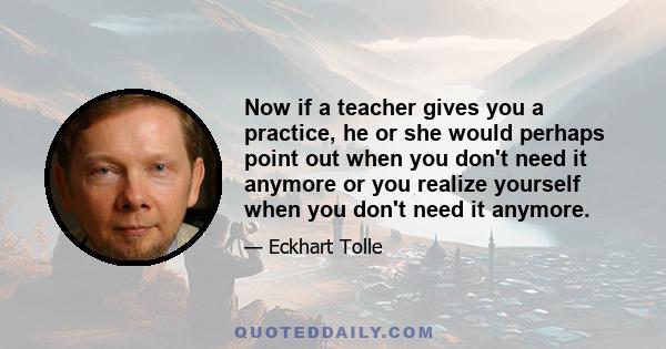 Now if a teacher gives you a practice, he or she would perhaps point out when you don't need it anymore or you realize yourself when you don't need it anymore.