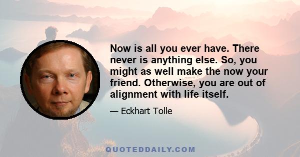 Now is all you ever have. There never is anything else. So, you might as well make the now your friend. Otherwise, you are out of alignment with life itself.