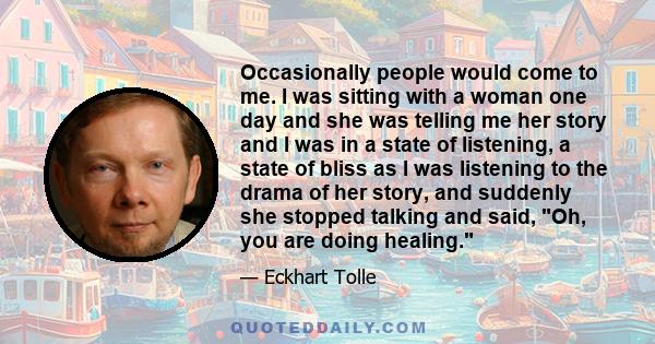 Occasionally people would come to me. I was sitting with a woman one day and she was telling me her story and I was in a state of listening, a state of bliss as I was listening to the drama of her story, and suddenly