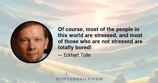 Of course, most of the people in this world are stressed, and most of those who are not stressed are totally bored!