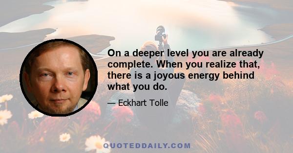 On a deeper level you are already complete. When you realize that, there is a joyous energy behind what you do.