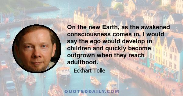 On the new Earth, as the awakened consciousness comes in, I would say the ego would develop in children and quickly become outgrown when they reach adulthood.