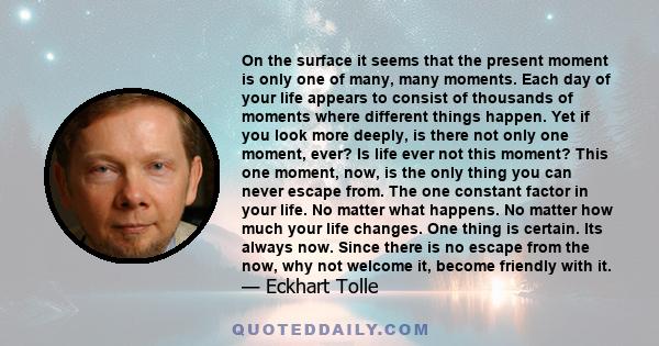 On the surface it seems that the present moment is only one of many, many moments. Each day of your life appears to consist of thousands of moments where different things happen. Yet if you look more deeply, is there