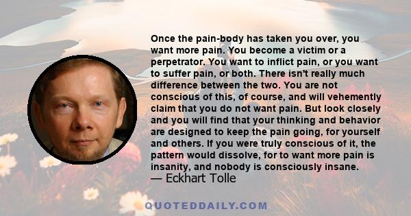 Once the pain-body has taken you over, you want more pain. You become a victim or a perpetrator. You want to inflict pain, or you want to suffer pain, or both. There isn't really much difference between the two. You are 