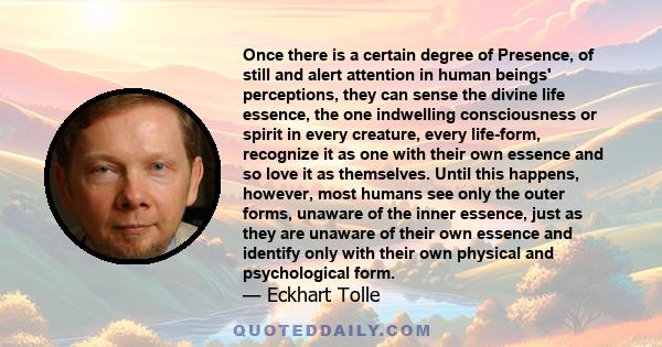 Once there is a certain degree of Presence, of still and alert attention in human beings' perceptions, they can sense the divine life essence, the one indwelling consciousness or spirit in every creature, every