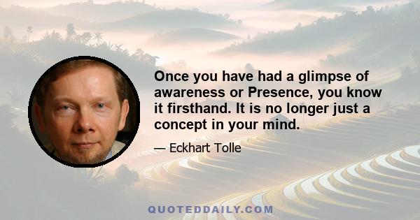 Once you have had a glimpse of awareness or Presence, you know it firsthand. It is no longer just a concept in your mind.