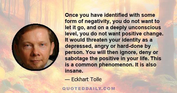 Once you have identified with some form of negativity, you do not want to let it go, and on a deeply unconscious level, you do not want positive change. It would threaten your identity as a depressed, angry or hard-done 