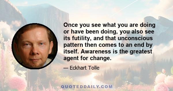 Once you see what you are doing or have been doing, you also see its futility, and that unconscious pattern then comes to an end by itself. Awareness is the greatest agent for change.