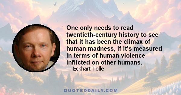 One only needs to read twentieth-century history to see that it has been the climax of human madness, if it's measured in terms of human violence inflicted on other humans.