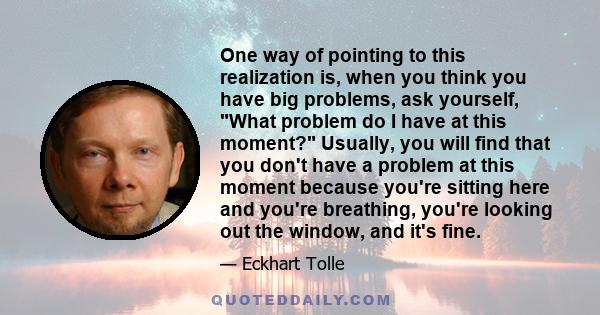 One way of pointing to this realization is, when you think you have big problems, ask yourself, What problem do I have at this moment? Usually, you will find that you don't have a problem at this moment because you're