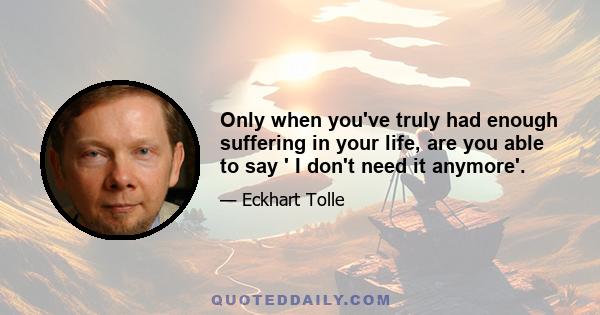 Only when you've truly had enough suffering in your life, are you able to say ' I don't need it anymore'.