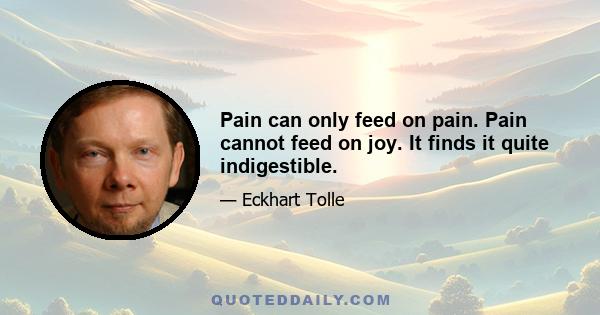 Pain can only feed on pain. Pain cannot feed on joy. It finds it quite indigestible.