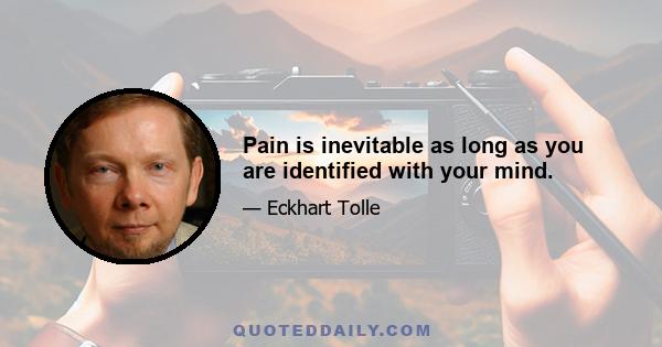 Pain is inevitable as long as you are identified with your mind.