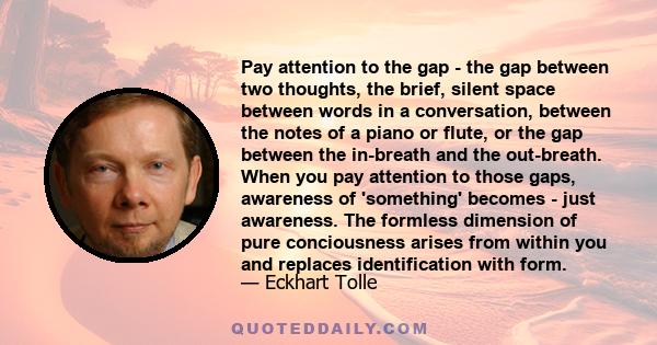 Pay attention to the gap - the gap between two thoughts, the brief, silent space between words in a conversation, between the notes of a piano or flute, or the gap between the in-breath and the out-breath. When you pay