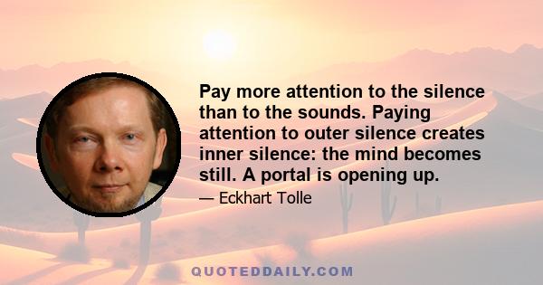 Pay more attention to the silence than to the sounds. Paying attention to outer silence creates inner silence: the mind becomes still. A portal is opening up.