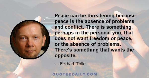 Peace can be threatening because peace is the absence of problems and conflict. There is something, perhaps in the personal you, that does not want freedom or peace, or the absence of problems. There's something that