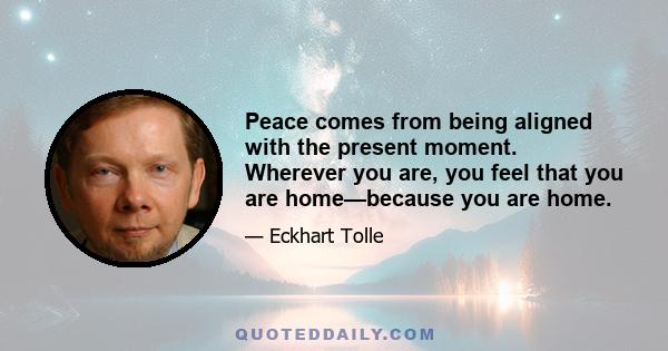 Peace comes from being aligned with the present moment. Wherever you are, you feel that you are home—because you are home.