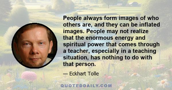 People always form images of who others are, and they can be inflated images. People may not realize that the enormous energy and spiritual power that comes through a teacher, especially in a teaching situation, has