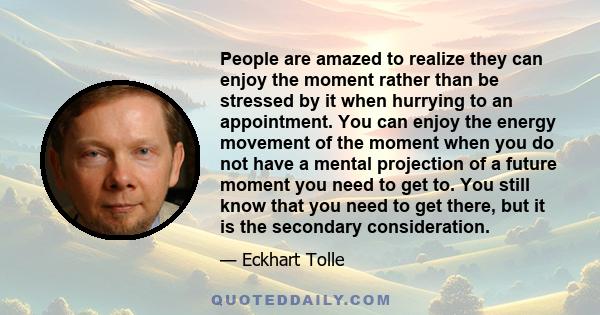 People are amazed to realize they can enjoy the moment rather than be stressed by it when hurrying to an appointment. You can enjoy the energy movement of the moment when you do not have a mental projection of a future