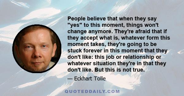 People believe that when they say yes to this moment, things won't change anymore. They're afraid that if they accept what is, whatever form this moment takes, they're going to be stuck forever in this moment that they