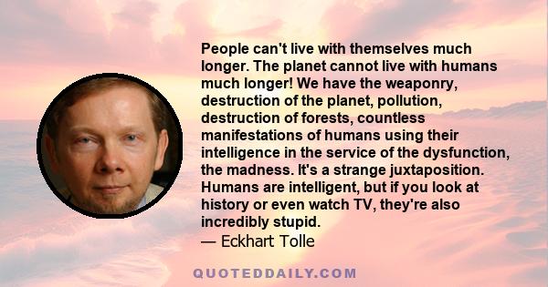 People can't live with themselves much longer. The planet cannot live with humans much longer! We have the weaponry, destruction of the planet, pollution, destruction of forests, countless manifestations of humans using 