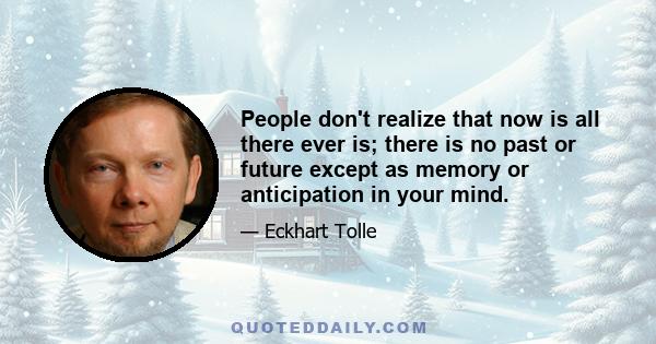 People don't realize that now is all there ever is; there is no past or future except as memory or anticipation in your mind.