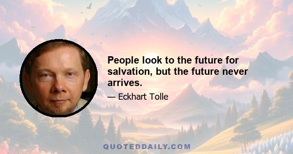 People look to the future for salvation, but the future never arrives.